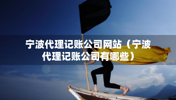 寧波代理記賬公司網(wǎng)站（寧波代理記賬公司有哪些）