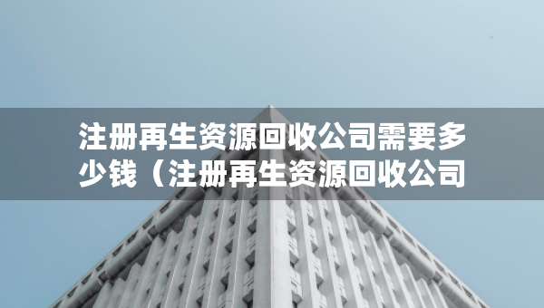 注冊(cè)再生資源回收公司需要多少錢（注冊(cè)再生資源回收公司需要多少錢呢）