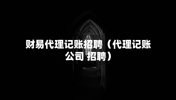 財(cái)易代理記賬招聘（代理記賬公司 招聘）