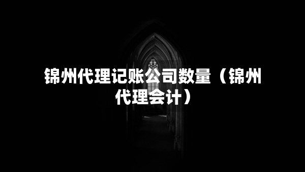 錦州代理記賬公司數(shù)量（錦州代理會計）