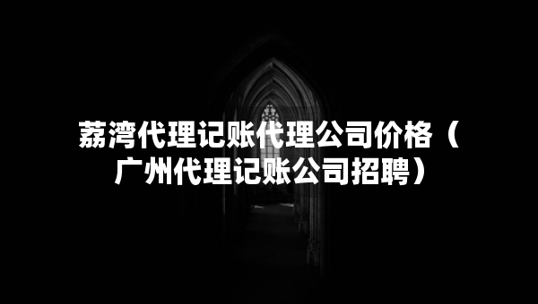 荔灣代理記賬代理公司價格（廣州代理記賬公司招聘）