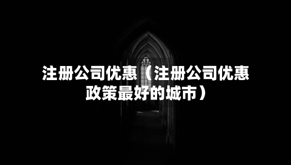 注冊公司優(yōu)惠（注冊公司優(yōu)惠政策最好的城市）