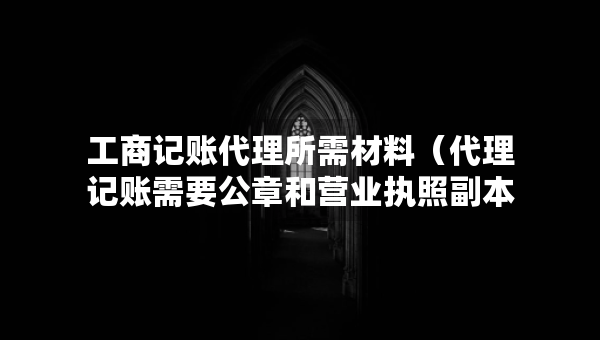 工商記賬代理所需材料（代理記賬需要公章和營業(yè)執(zhí)照副本嗎）