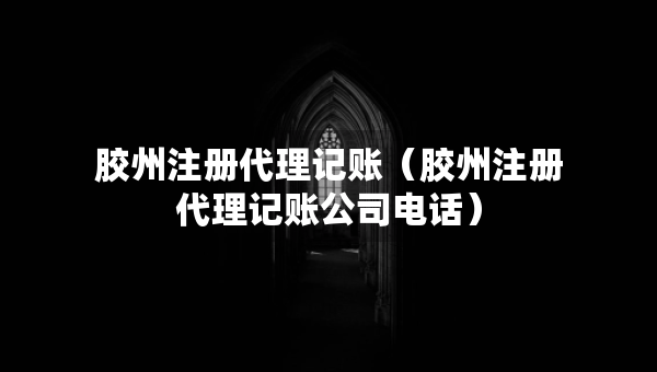 膠州注冊(cè)代理記賬（膠州注冊(cè)代理記賬公司電話）