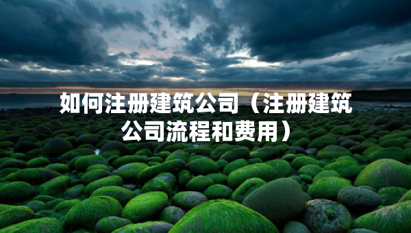 如何注冊(cè)建筑公司（注冊(cè)建筑公司流程和費(fèi)用）