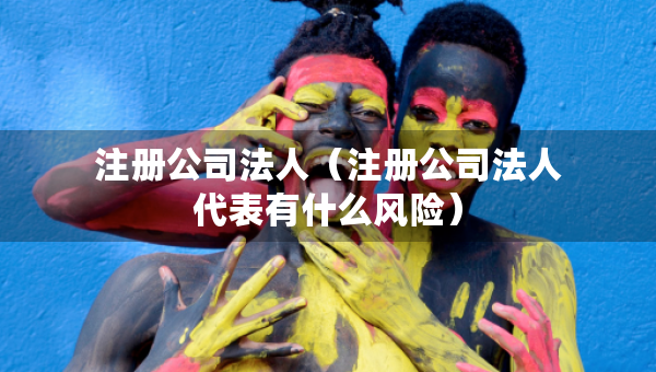 注冊(cè)公司法人（注冊(cè)公司法人代表有什么風(fēng)險(xiǎn)）