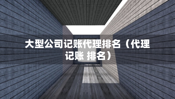 大型公司記賬代理排名（代理記賬 排名）