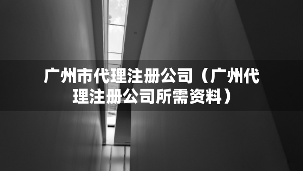 廣州市代理注冊(cè)公司（廣州代理注冊(cè)公司所需資料）