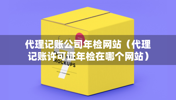 代理記賬公司年檢網(wǎng)站（代理記賬許可證年檢在哪個(gè)網(wǎng)站）