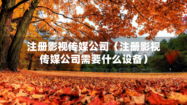 注冊(cè)影視傳媒公司（注冊(cè)影視傳媒公司需要什么設(shè)備）