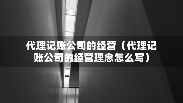 代理記賬公司的經(jīng)營（代理記賬公司的經(jīng)營理念怎么寫）