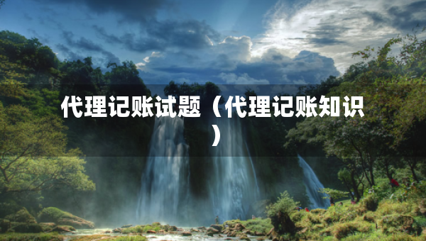 代理記賬試題（代理記賬知識）