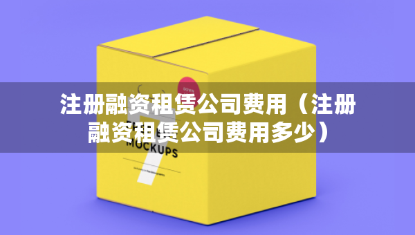 注冊(cè)融資租賃公司費(fèi)用（注冊(cè)融資租賃公司費(fèi)用多少）