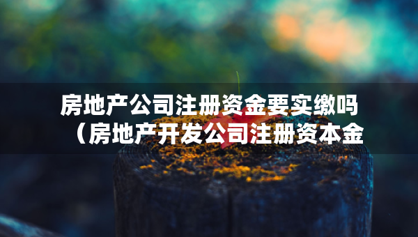 房地產(chǎn)公司注冊(cè)資金要實(shí)繳嗎（房地產(chǎn)開發(fā)公司注冊(cè)資本金有要求嗎）