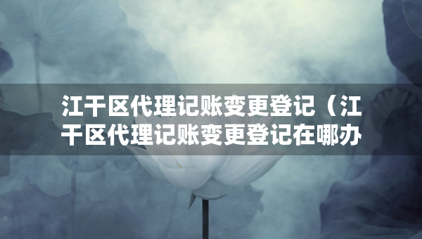 江干區(qū)代理記賬變更登記（江干區(qū)代理記賬變更登記在哪辦理）