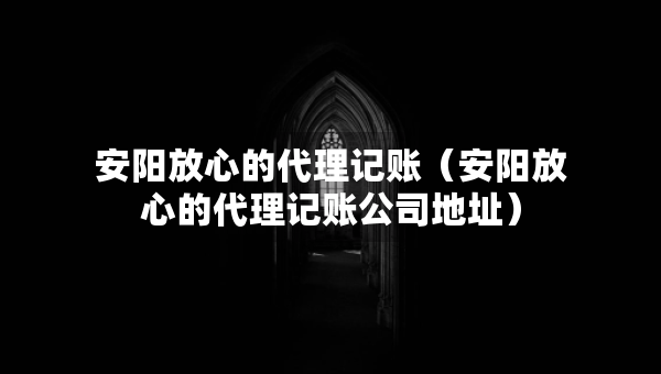 安陽放心的代理記賬（安陽放心的代理記賬公司地址）