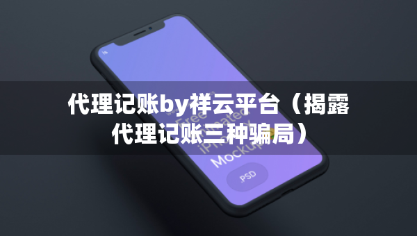 代理記賬by祥云平臺(tái)（揭露代理記賬三種騙局）