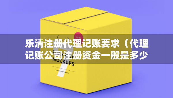 樂清注冊代理記賬要求（代理記賬公司注冊資金一般是多少）