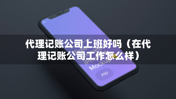 代理記賬公司上班好嗎（在代理記賬公司工作怎么樣）