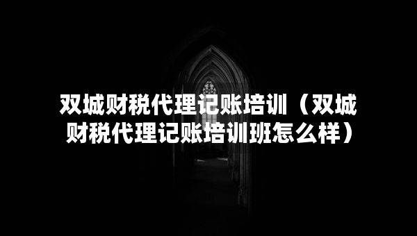 雙城財稅代理記賬培訓（雙城財稅代理記賬培訓班怎么樣）