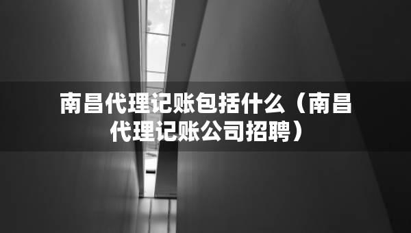 南昌代理記賬包括什么（南昌代理記賬公司招聘）