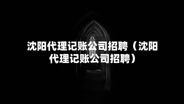 沈陽代理記賬公司招聘（沈陽代理記賬公司招聘）