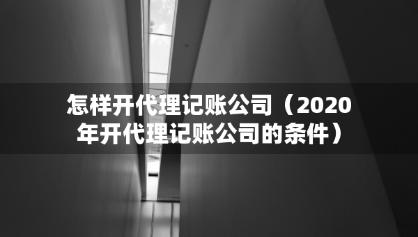 怎樣開代理記賬公司（2020年開代理記賬公司的條件）