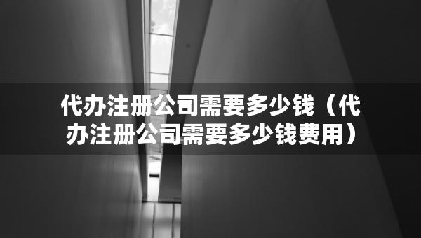 代辦注冊公司需要多少錢（代辦注冊公司需要多少錢費(fèi)用）