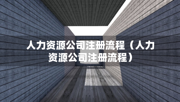 人力資源公司注冊流程（人力資源公司注冊流程）