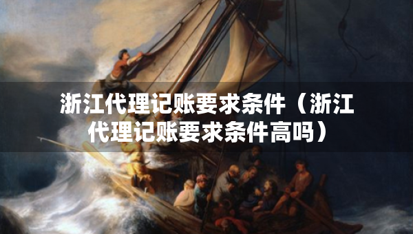 浙江代理記賬要求條件（浙江代理記賬要求條件高嗎）