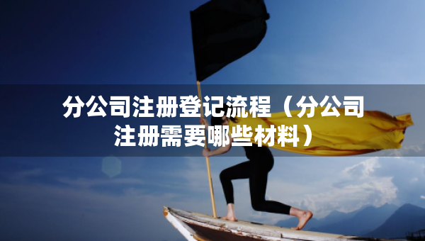 分公司注冊(cè)登記流程（分公司注冊(cè)需要哪些材料）