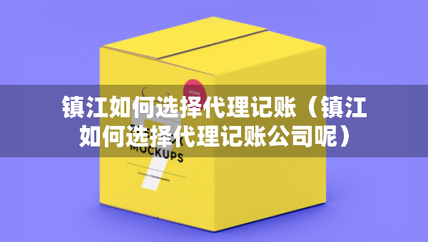 鎮(zhèn)江如何選擇代理記賬（鎮(zhèn)江如何選擇代理記賬公司呢）