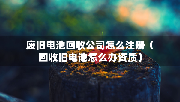 廢舊電池回收公司怎么注冊（回收舊電池怎么辦資質(zhì)）