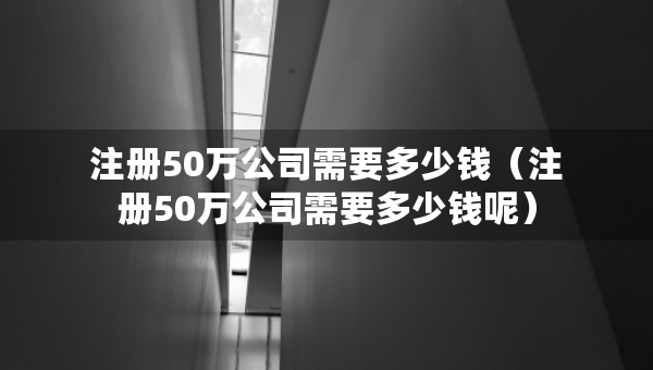 注冊50萬公司需要多少錢（注冊50萬公司需要多少錢呢）