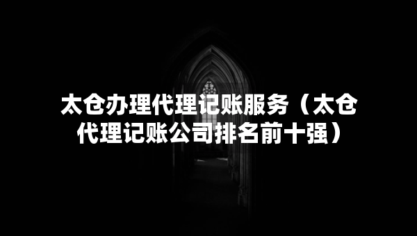 太倉辦理代理記賬服務（太倉代理記賬公司排名前十強）