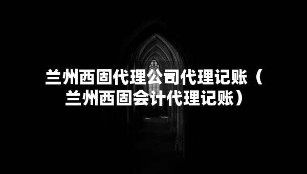 蘭州西固代理公司代理記賬（蘭州西固會(huì)計(jì)代理記賬）