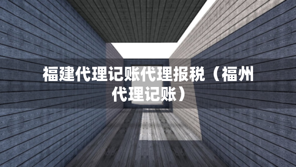 福建代理記賬代理報稅（福州代理記賬）