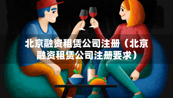 北京融資租賃公司注冊（北京融資租賃公司注冊要求）