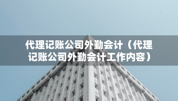 代理記賬公司外勤會計（代理記賬公司外勤會計工作內(nèi)容）