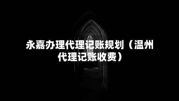 永嘉辦理代理記賬規(guī)劃（溫州代理記賬收費）