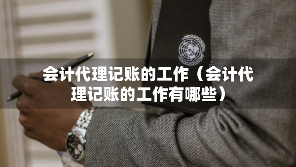 會計代理記賬的工作（會計代理記賬的工作有哪些）