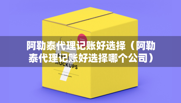 阿勒泰代理記賬好選擇（阿勒泰代理記賬好選擇哪個公司）