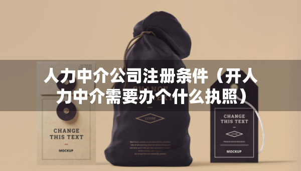 人力中介公司注冊條件（開人力中介需要辦個什么執(zhí)照）